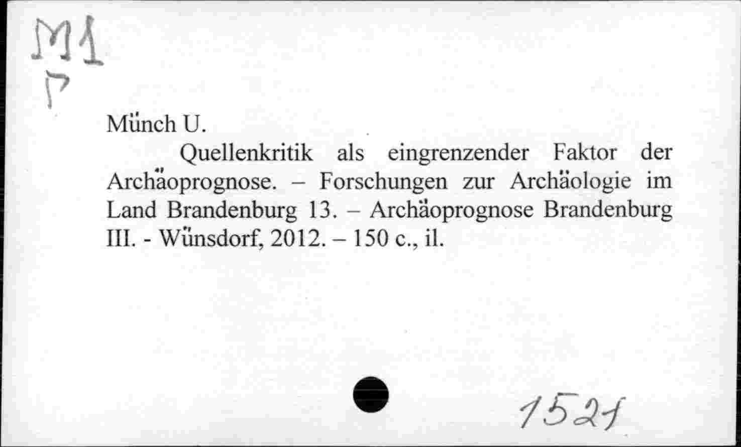 ﻿Ml
Münch U.
Quellenkritik als eingrenzender Faktor der Archaoprognose. - Forschungen zur Archäologie im Land Brandenburg 13. - Archaoprognose Brandenburg III. - Wünsdorf, 2012. - 150 c., il.